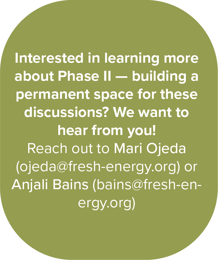 Text: Interested in learning more about Phase II — building a permanent space for these discussions? We want to hear from you! 
Reach out to Mari Ojeda (ojeda@fresh-energy.org) or Anjali Bains (bains@fresh-energy.org)